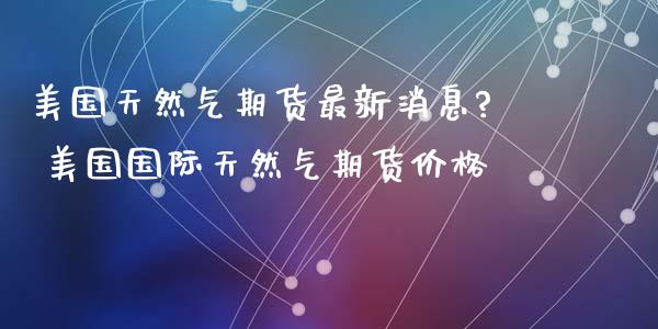 美国天然气期货最新消息? 美国国际天然气期货价格